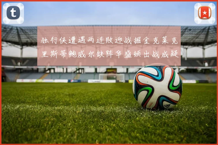 独行侠遭遇两连败迎战掘金克莱克里斯蒂鲍威尔缺阵华盛顿出战成疑