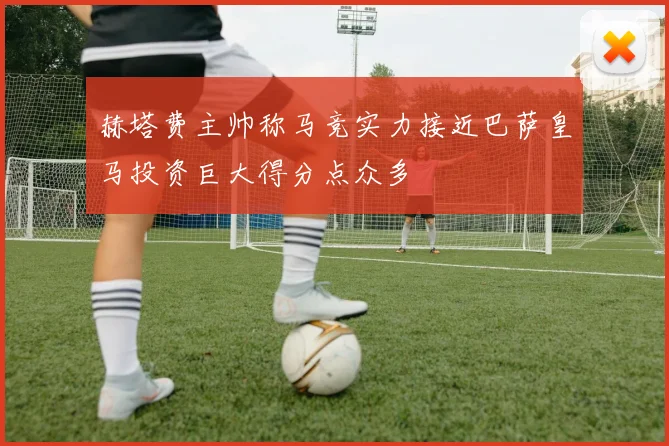 赫塔费主帅称马竞实力接近巴萨皇马投资巨大得分点众多