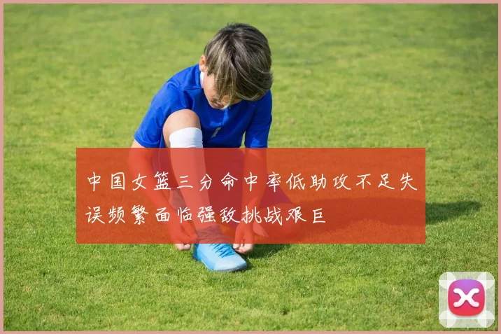 中国女篮三分命中率低助攻不足失误频繁面临强敌挑战艰巨