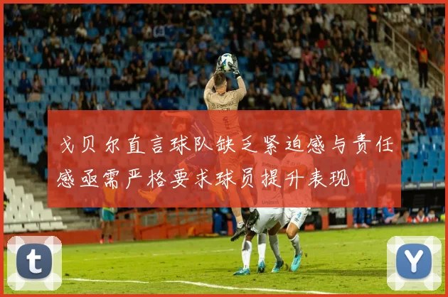 戈贝尔直言球队缺乏紧迫感与责任感亟需严格要求球员提升表现