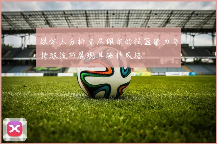 媒体人分析克尼佩尔的投篮能力与持球技巧展现其独特风格