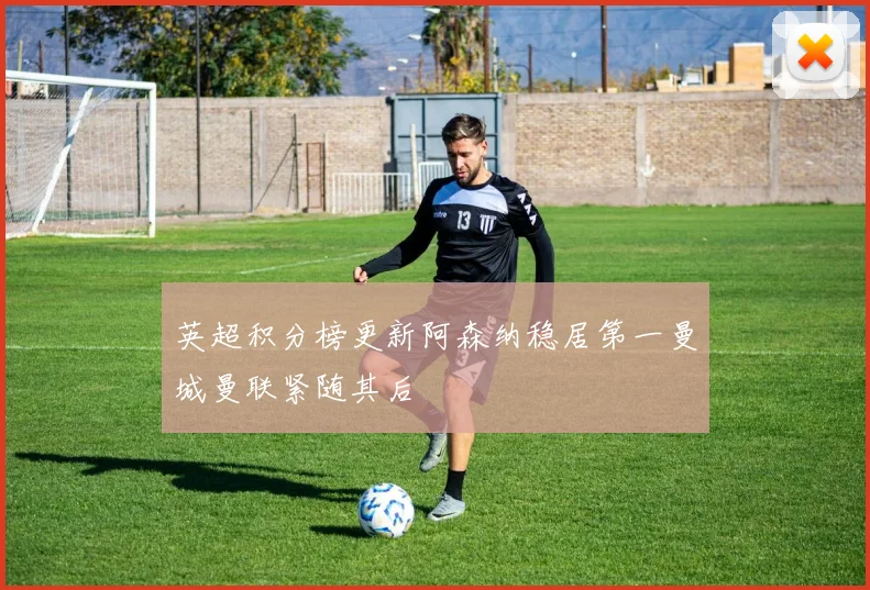 英超积分榜更新阿森纳稳居第一曼城曼联紧随其后