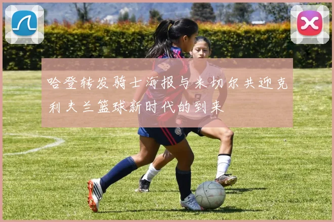 哈登转发骑士海报与米切尔共迎克利夫兰篮球新时代的到来