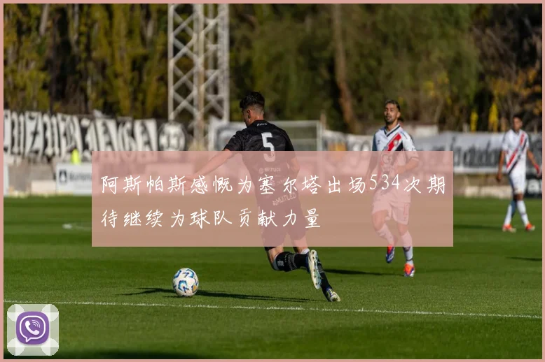 阿斯帕斯感慨为塞尔塔出场534次期待继续为球队贡献力量