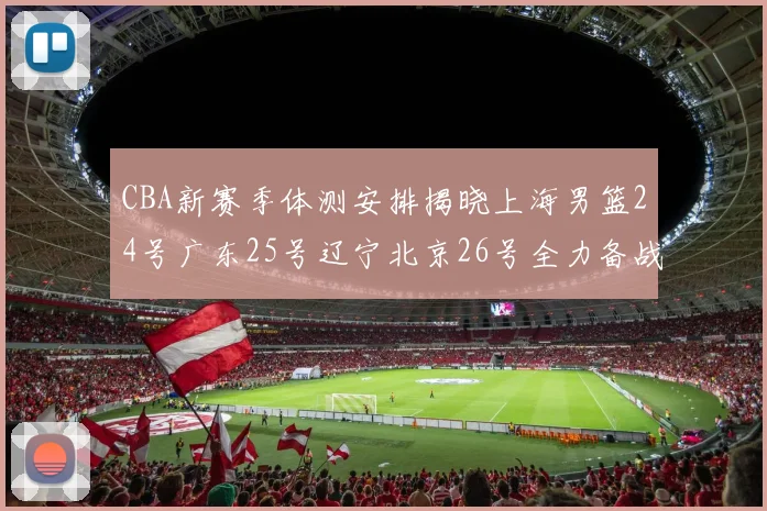 CBA新赛季体测安排揭晓上海男篮24号广东25号辽宁北京26号全力备战