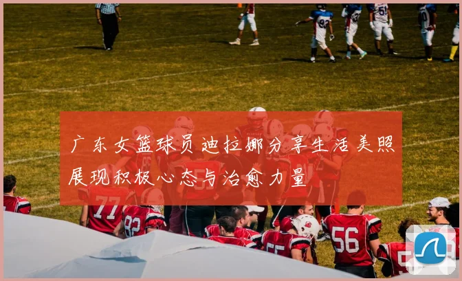 广东女篮球员迪拉娜分享生活美照展现积极心态与治愈力量