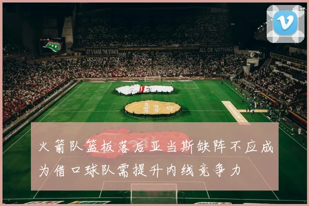火箭队篮板落后亚当斯缺阵不应成为借口球队需提升内线竞争力