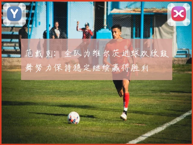 范戴克：全队为维尔茨进球欢欣鼓舞努力保持稳定继续赢得胜利